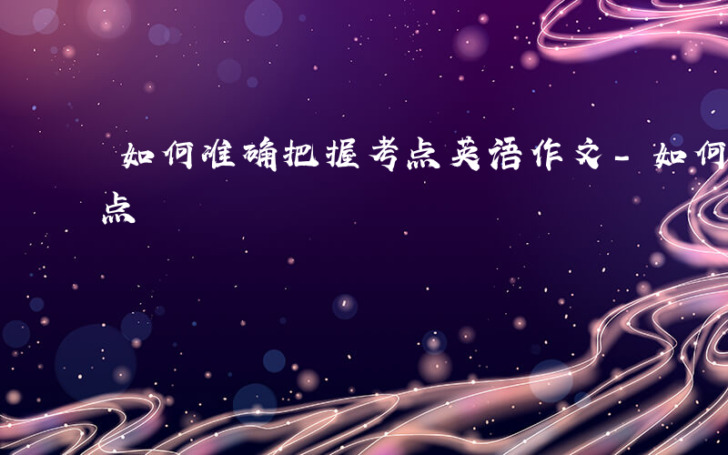 如何准确把握考点英语作文-如何准确把握考点