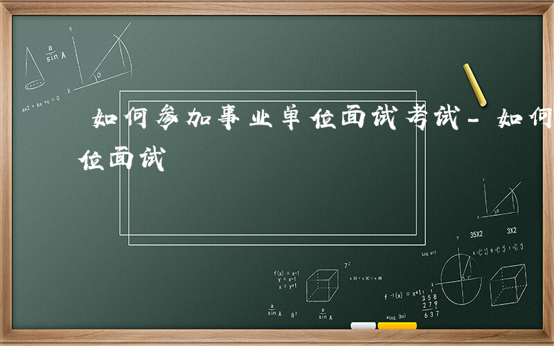 如何参加事业单位面试考试-如何参加事业单位面试