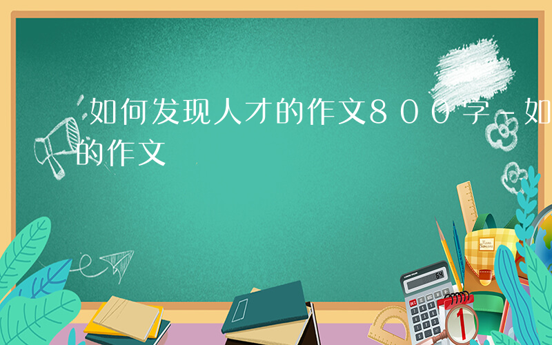 如何发现人才的作文800字-如何发现人才的作文