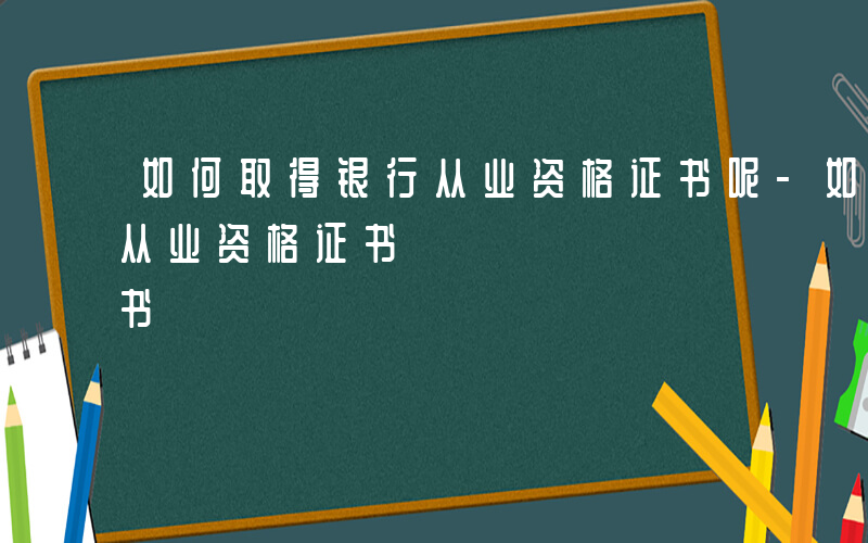 如何取得银行从业资格证书呢-如何取得银行从业资格证书