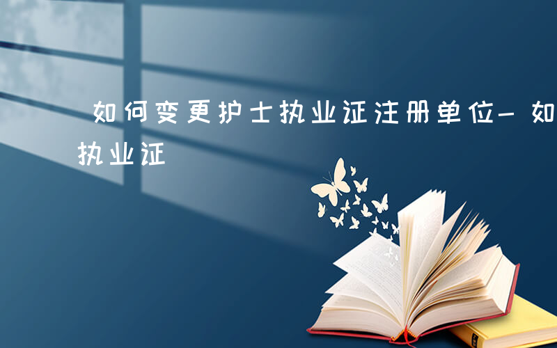 如何变更护士执业证注册单位-如何变更护士执业证