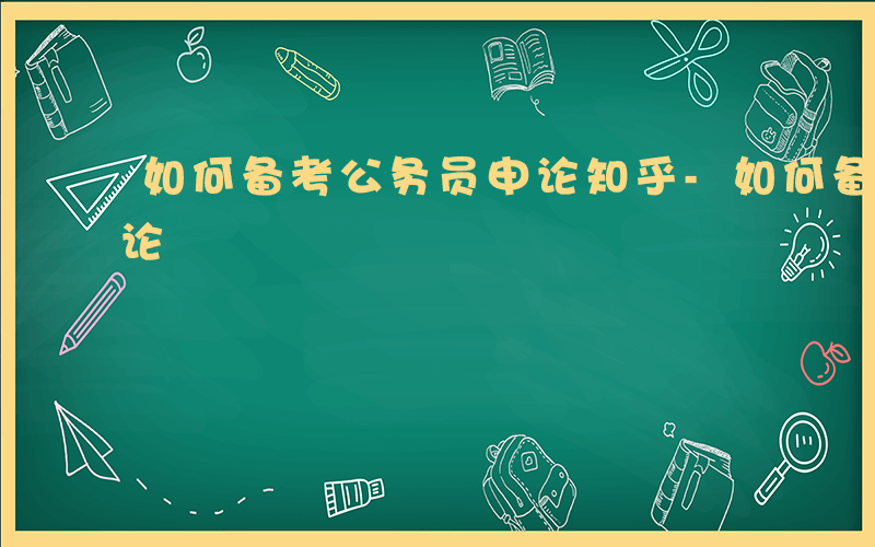 如何备考公务员申论知乎-如何备考公务员申论