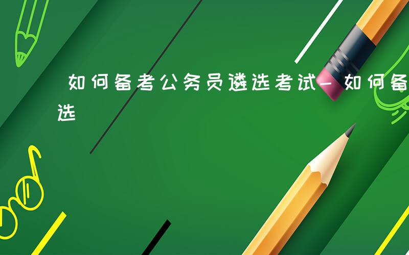 如何备考公务员遴选考试-如何备考公务员遴选