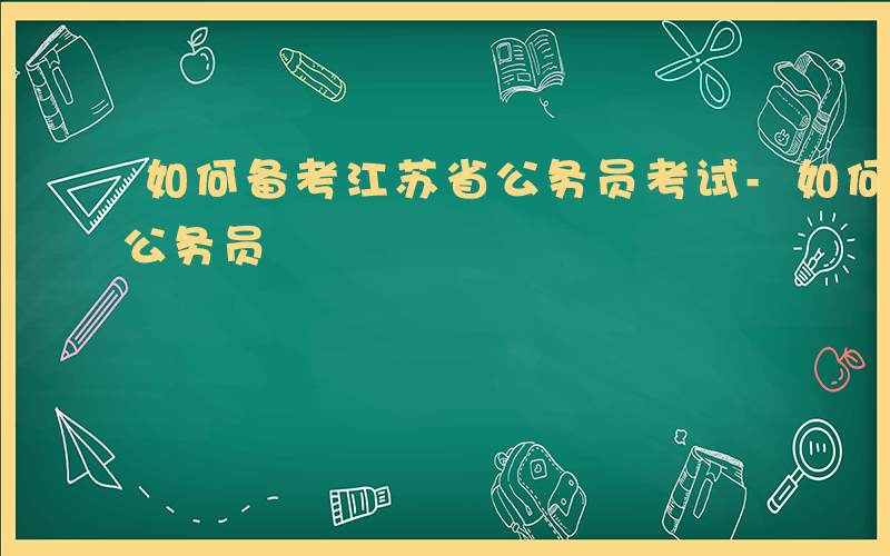 如何备考江苏省公务员考试-如何备考江苏省公务员