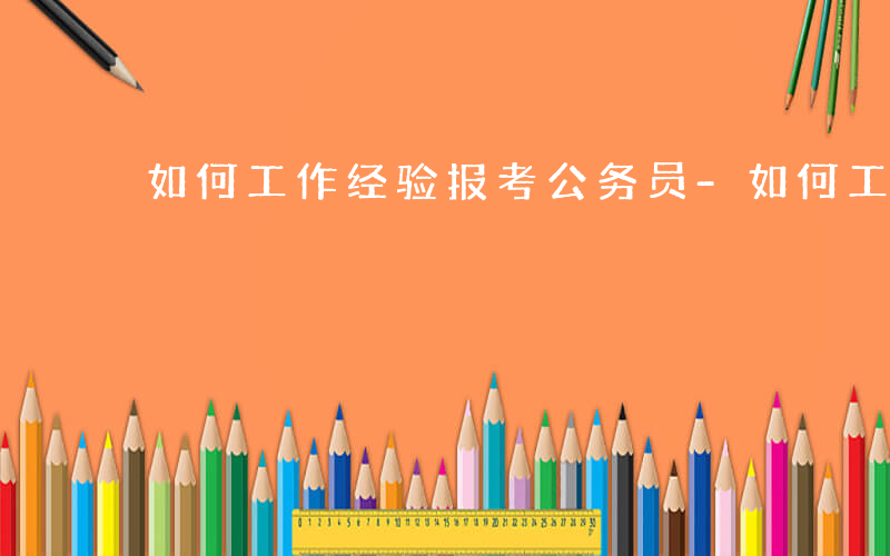 如何工作经验报考公务员-如何工作经验报考