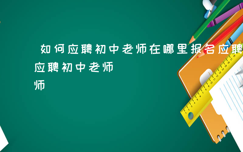 如何应聘初中老师在哪里报名应聘流程-如何应聘初中老师