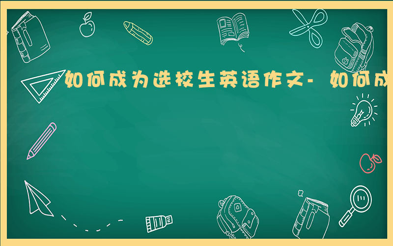 如何成为选校生英语作文-如何成为选校生