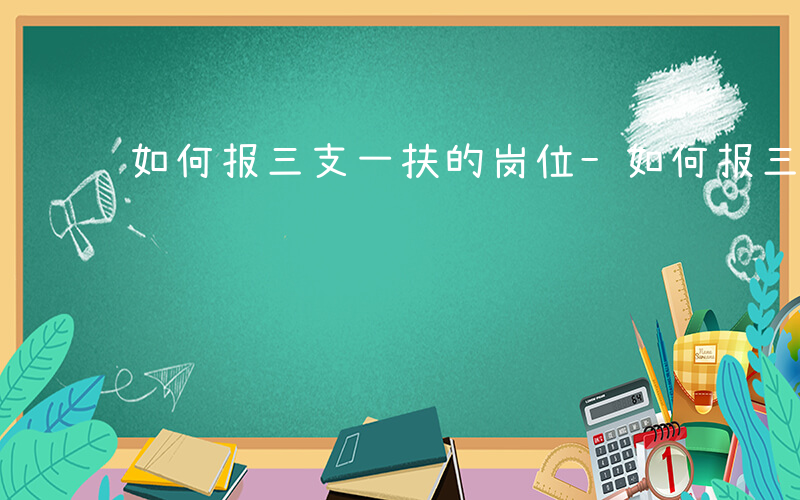 如何报三支一扶的岗位-如何报三支一扶