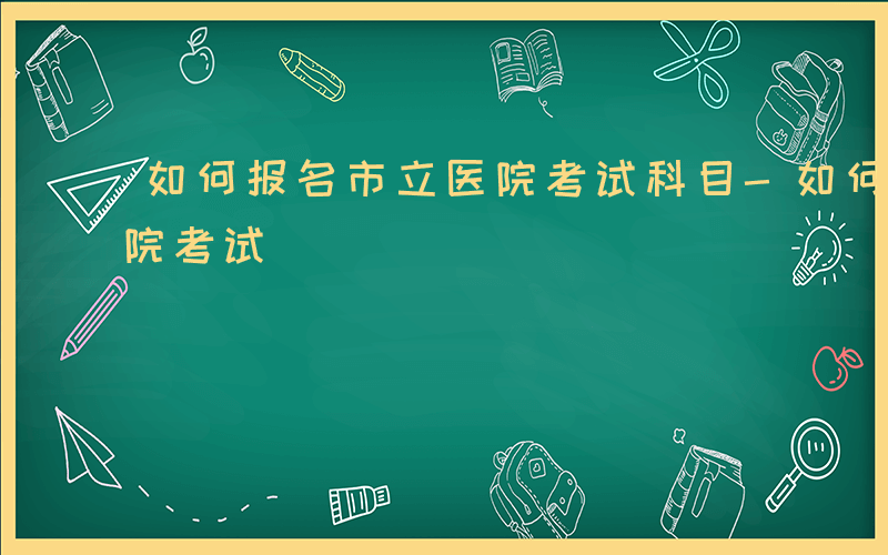 如何报名市立医院考试科目-如何报名市立医院考试