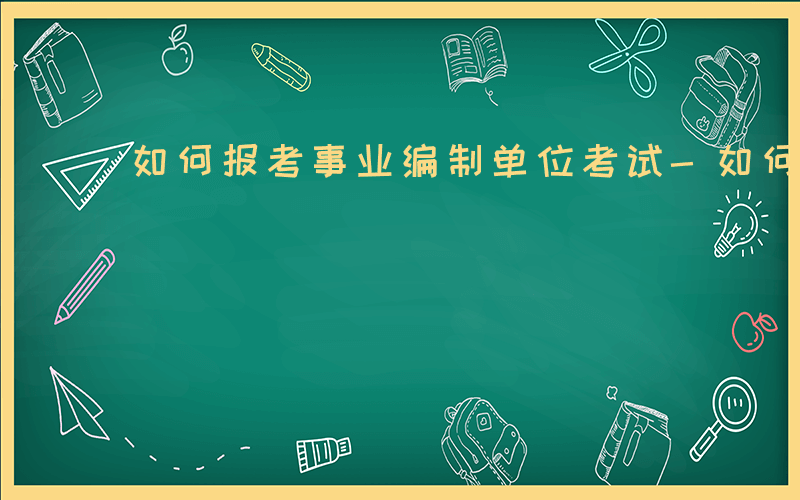 如何报考事业编制单位考试-如何报考事业编