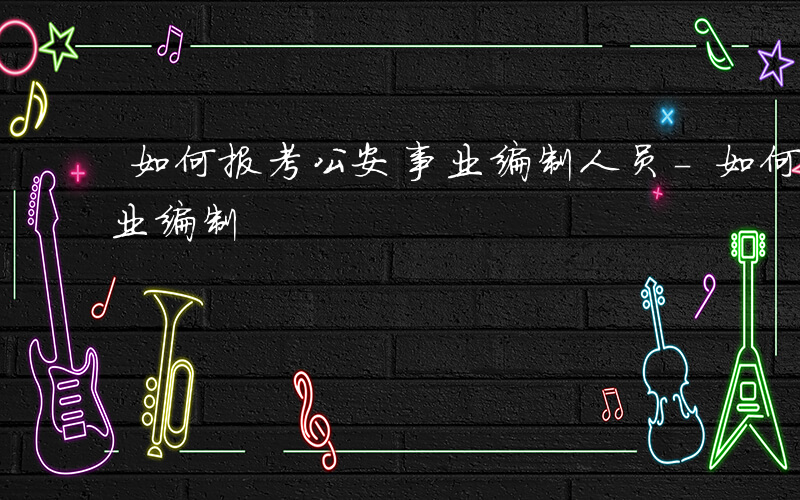如何报考公安事业编制人员-如何报考公安事业编制