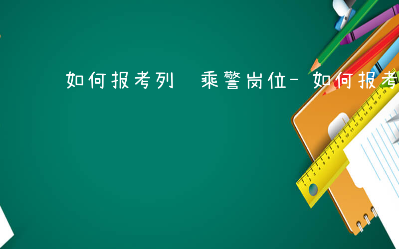 如何报考列车乘警岗位-如何报考列车乘警