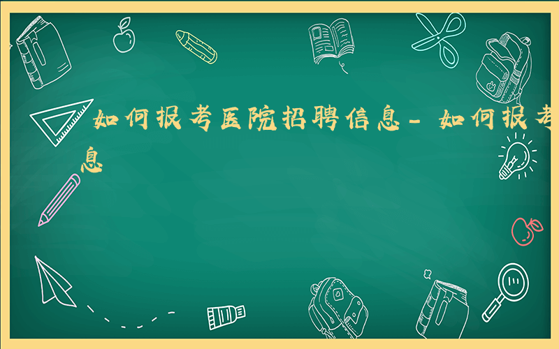 如何报考医院招聘信息-如何报考医院招聘信息