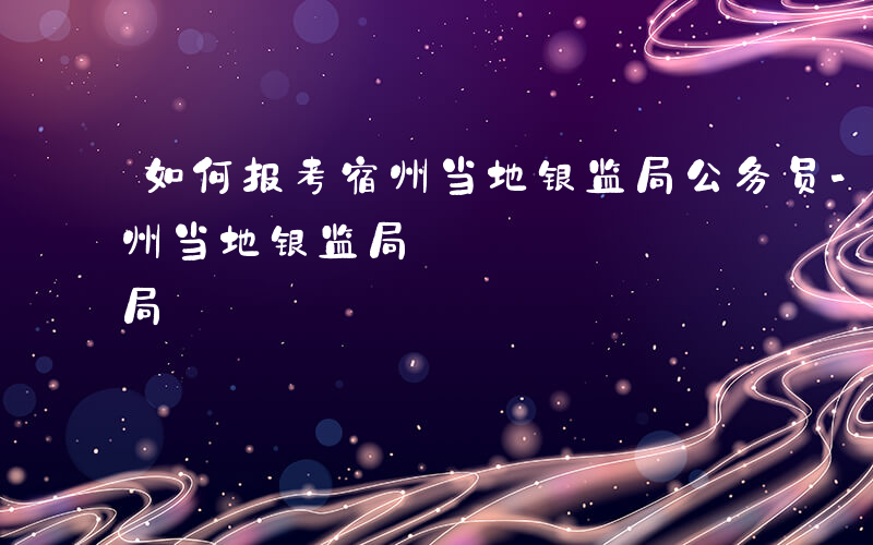 如何报考宿州当地银监局公务员-如何报考宿州当地银监局