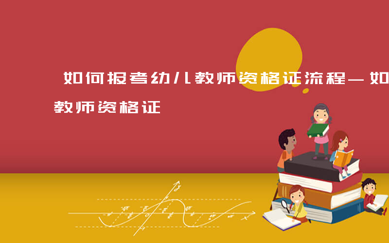 如何报考幼儿教师资格证流程-如何报考幼儿教师资格证