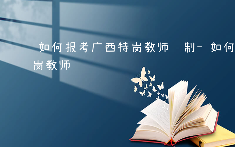 如何报考广西特岗教师编制-如何报考广西特岗教师