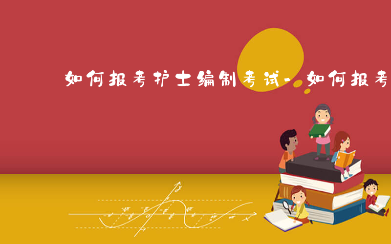 如何报考护士编制考试-如何报考护士编制