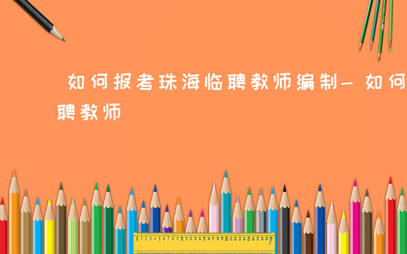 如何报考珠海临聘教师编制-如何报考珠海临聘教师