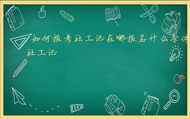 如何报考社工证在哪报名什么条件-如何报考社工证