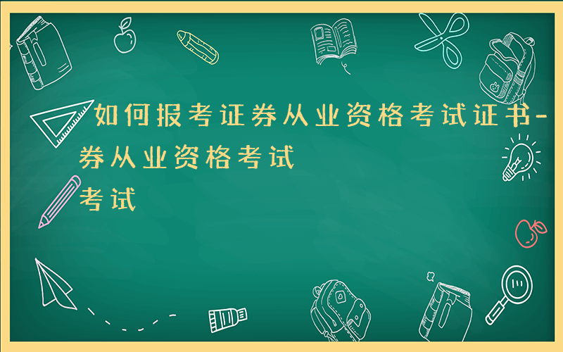 如何报考证券从业资格考试证书-如何报考证券从业资格考试