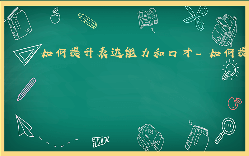 如何提升表达能力和口才-如何提升表达能力