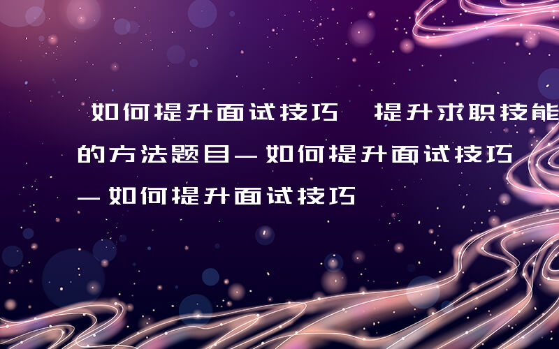 如何提升面试技巧、提升求职技能和面试表现的方法题目-如何提升面试技巧