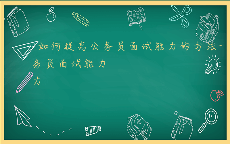 如何提高公务员面试能力的方法-如何提高公务员面试能力