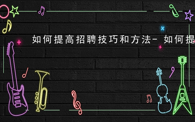 如何提高招聘技巧和方法-如何提高招聘技巧