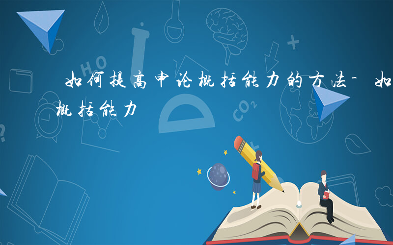 如何提高申论概括能力的方法-如何提高申论概括能力