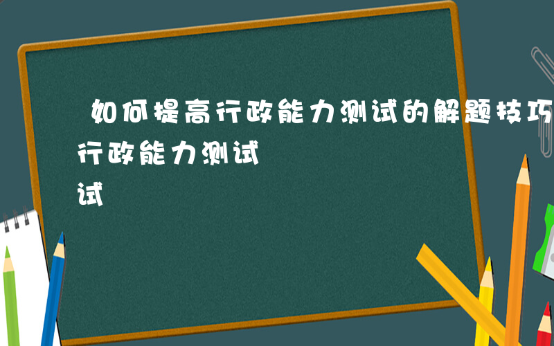 如何提高行政能力测试的解题技巧-如何提高行政能力测试