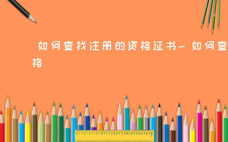 如何查找注册的资格证书-如何查找注册的资格