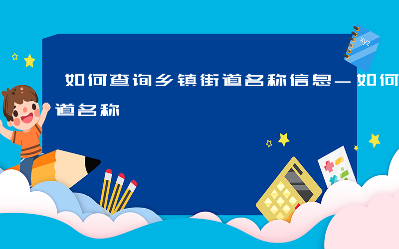 如何查询乡镇街道名称信息-如何查询乡镇街道名称