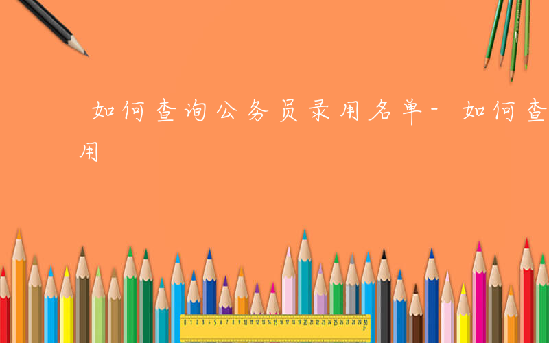 如何查询公务员录用名单-如何查询公务员录用