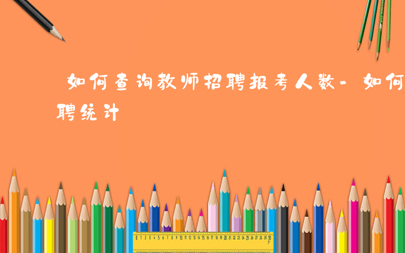 如何查询教师招聘报考人数-如何查看教师招聘统计
