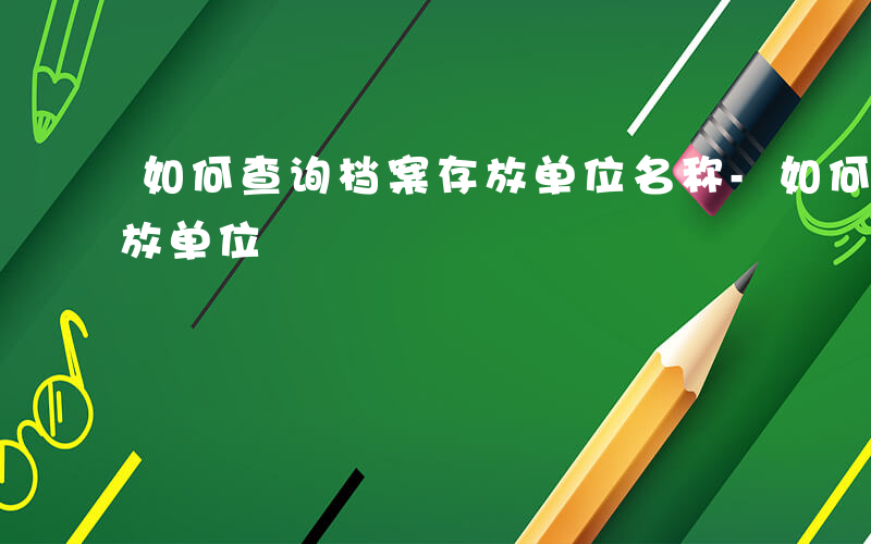 如何查询档案存放单位名称-如何查询档案存放单位