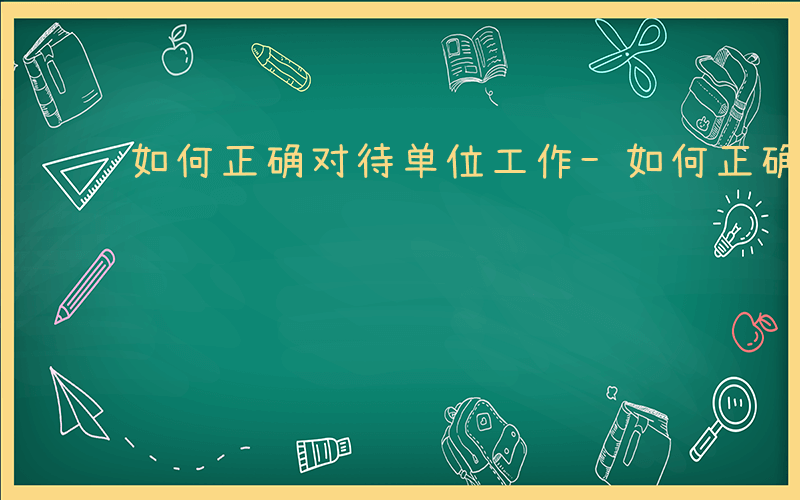 如何正确对待单位工作-如何正确对待单位