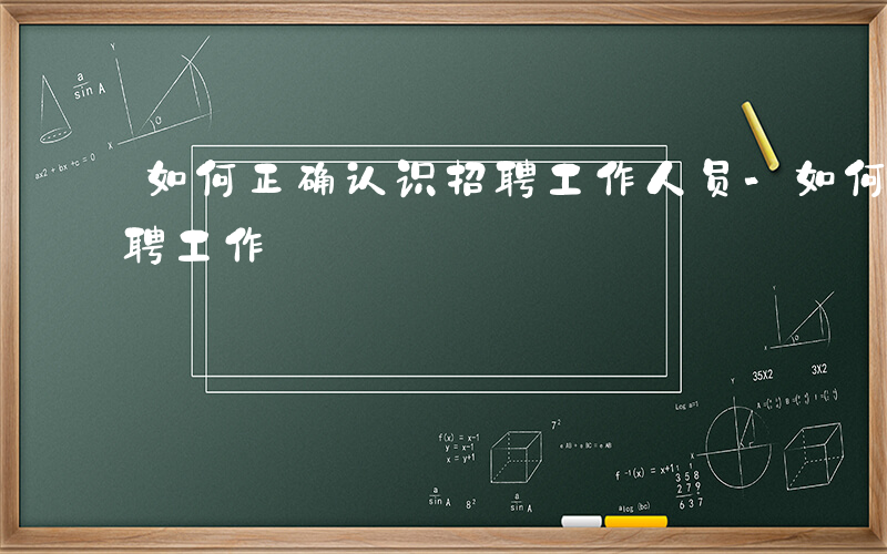 如何正确认识招聘工作人员-如何正确认识招聘工作