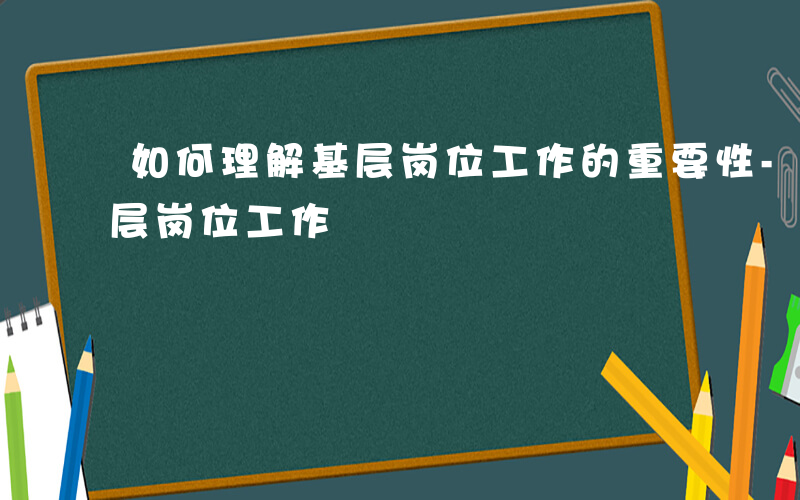 如何理解基层岗位工作的重要性-如何理解基层岗位工作