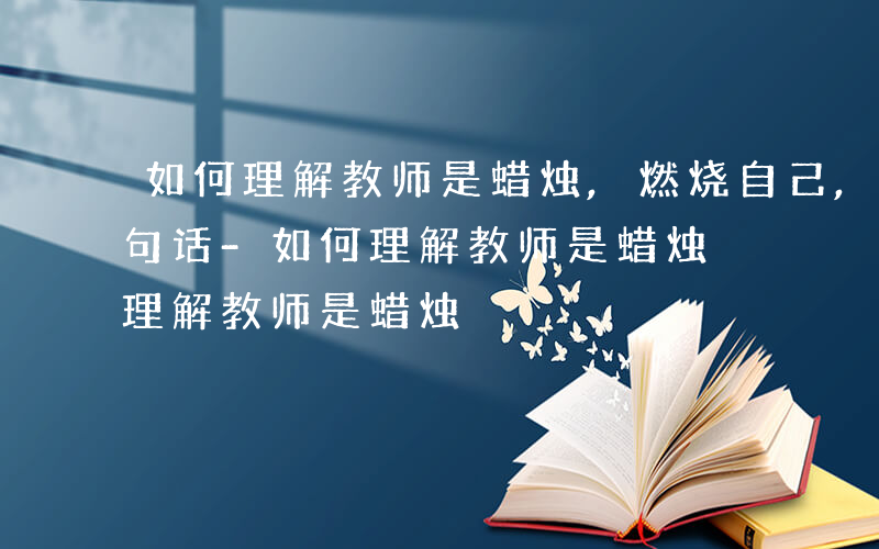 如何理解教师是蜡烛,燃烧自己,照亮别人这句话-如何理解教师是蜡烛