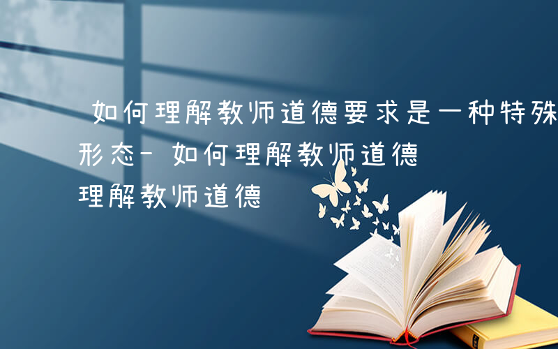 如何理解教师道德要求是一种特殊的社会意识形态-如何理解教师道德