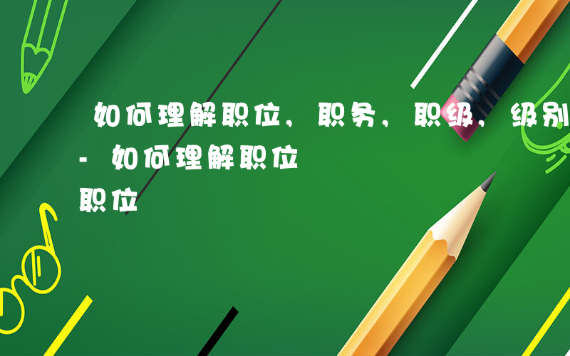 如何理解职位,职务,职级,级别之间的关系-如何理解职位