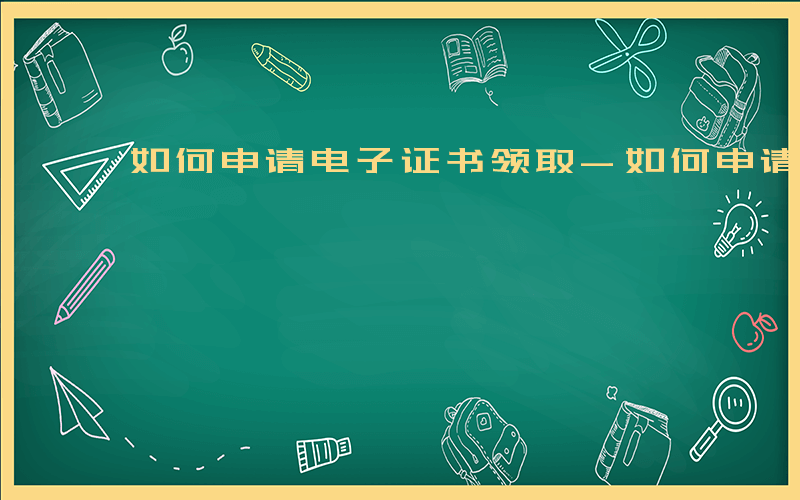 如何申请电子证书领取-如何申请电子证书