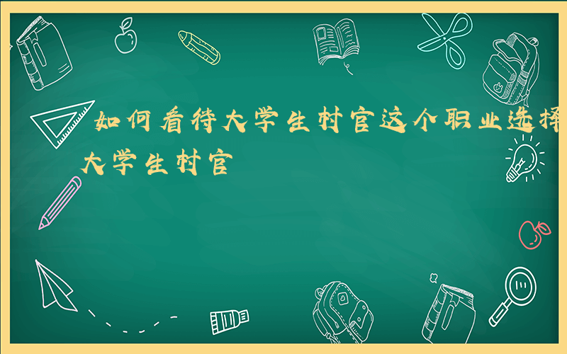 如何看待大学生村官这个职业选择-如何看待大学生村官