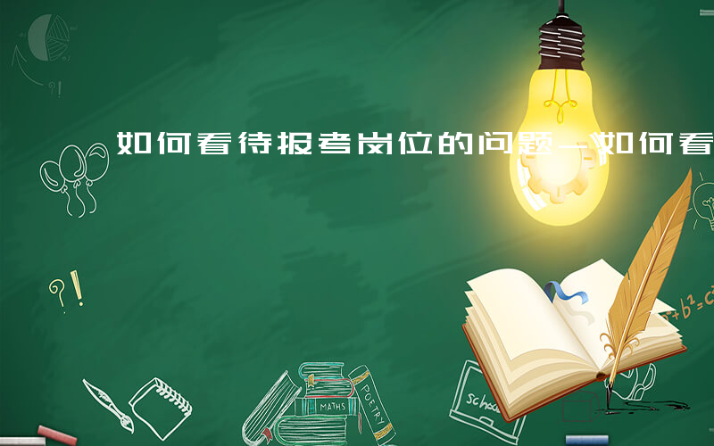 如何看待报考岗位的问题-如何看待报考岗位