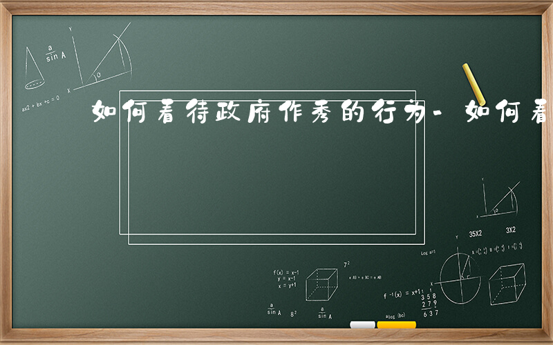 如何看待政府作秀的行为-如何看待政府作秀