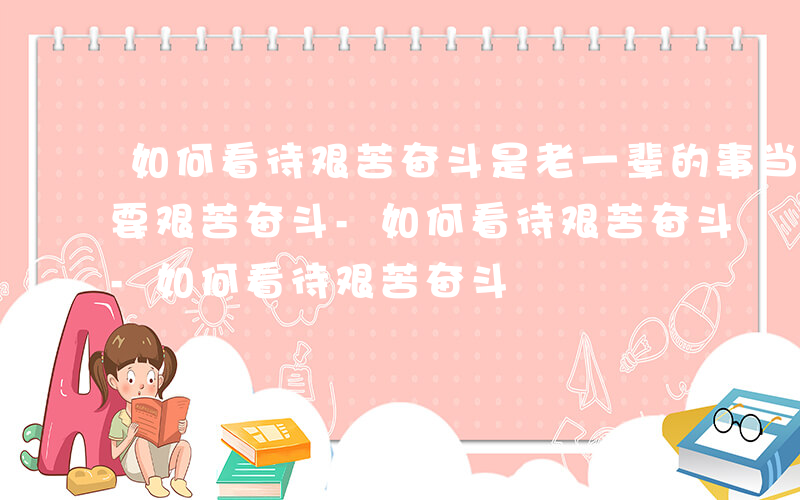 如何看待艰苦奋斗是老一辈的事当代青年不需要艰苦奋斗-如何看待艰苦奋斗