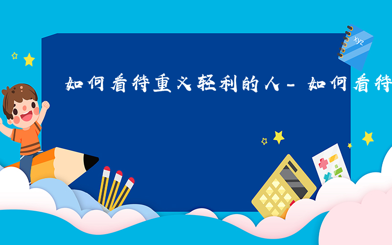 如何看待重义轻利的人-如何看待重义轻利