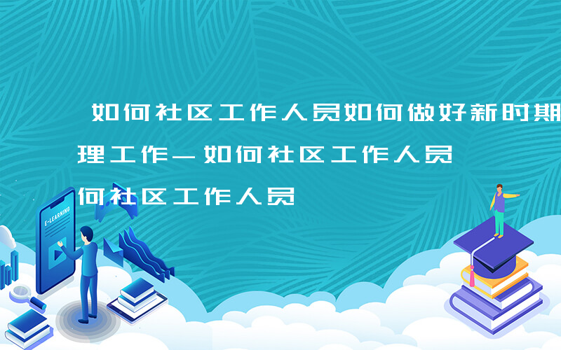 如何社区工作人员如何做好新时期基层社会治理工作-如何社区工作人员