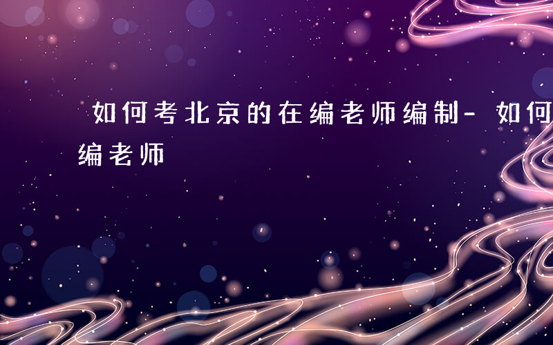 如何考北京的在编老师编制-如何考北京的在编老师