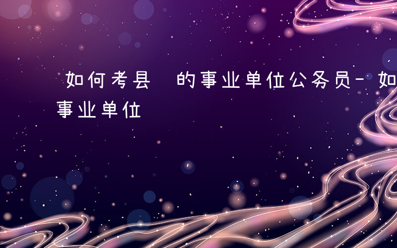 如何考县级的事业单位公务员-如何考县级的事业单位